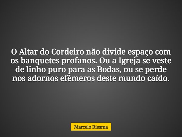 O Altar do Cordeiro não divide espaço com os banquetes profanos. Ou a Igreja se veste de linho puro para as Bodas, ou se perde nos adornos efêmeros deste mundo ... Frase de Marcelo Rissma.
