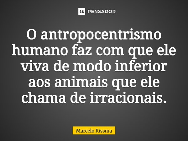 ⁠O antropocentrismo humano faz com que ele viva de modo inferior aos animais que ele chama de irracionais.... Frase de Marcelo Rissma.