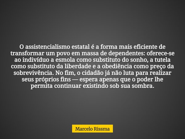 O assistencialismo estatal é a forma mais eficiente de transformar um povo em massa de dependentes: oferece-se ao indivíduo a esmola como substituto do sonho, a... Frase de Marcelo Rissma.