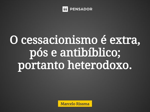 ⁠O cessacionismo é extra, pós e antibíblico; portanto heterodoxo.... Frase de Marcelo Rissma.