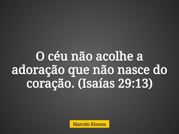 O céu não acolhe a adoração que não nasce do coração. (Isaías 29:13)... Frase de Marcelo Rissma.