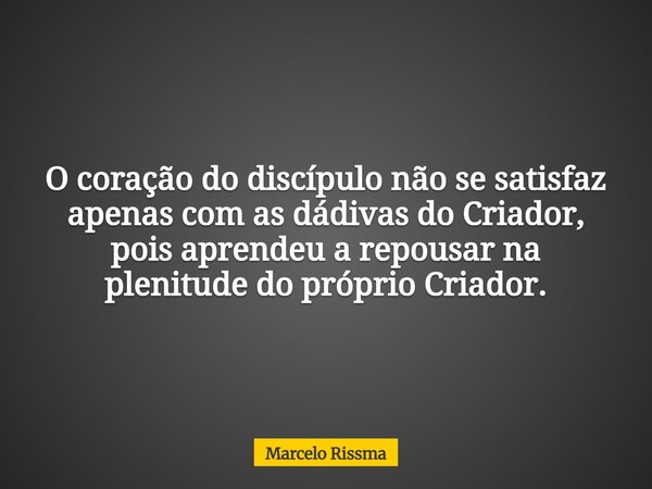 O coração do discípulo não se satisfaz apenas com as dádivas do Criador, pois aprendeu a repousar na plenitude do próprio Criador.... Frase de Marcelo Rissma.