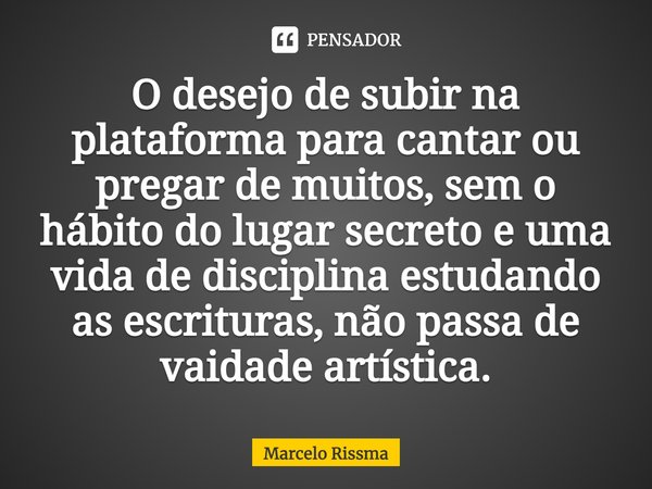 ⁠O desejo de subir na plataforma para cantar ou pregar de muitos, sem o hábito do lugar secreto e uma vida de disciplina estudando as escrituras, não passa de v... Frase de Marcelo Rissma.