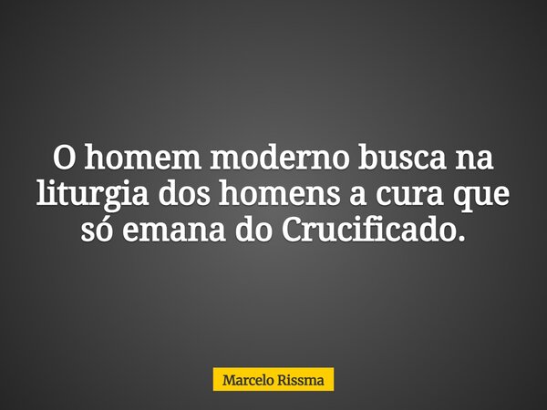O homem moderno busca na liturgia dos homens a cura que só emana do Crucificado.... Frase de Marcelo Rissma.