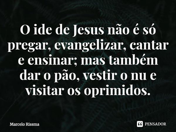 ⁠O ide de Jesus não é só pregar, evangelizar, cantar e ensinar; mas também dar o pão, vestir o nu e visitar os oprimidos.... Frase de Marcelo Rissma.
