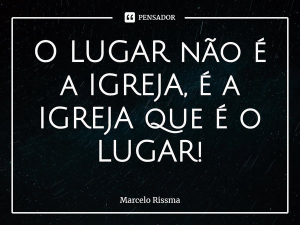 ⁠O LUGAR não é a IGREJA, é a IGREJA que é o LUGAR!... Frase de Marcelo Rissma.