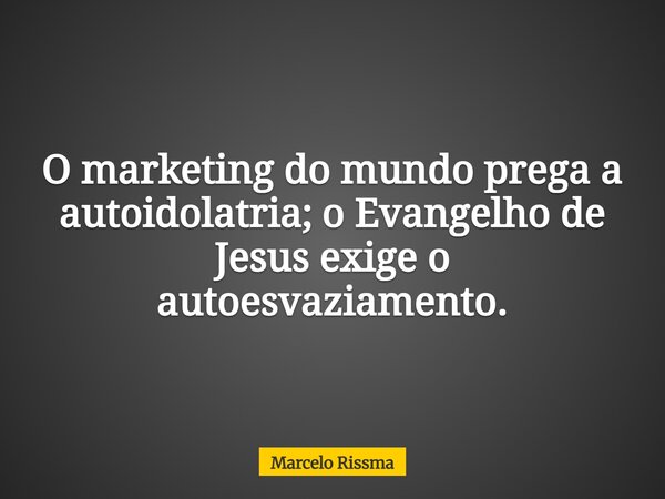 O marketing do mundo prega a autoidolatria; o Evangelho de Jesus exige o autoesvaziamento.... Frase de Marcelo Rissma.