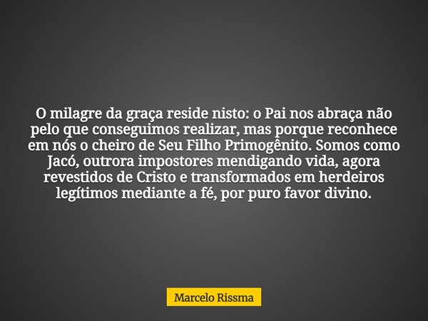 O milagre da graça reside nisto: o Pai nos abraça não pelo que conseguimos realizar, mas porque reconhece em nós o cheiro de Seu Filho Primogênito. Somos como J... Frase de Marcelo Rissma.
