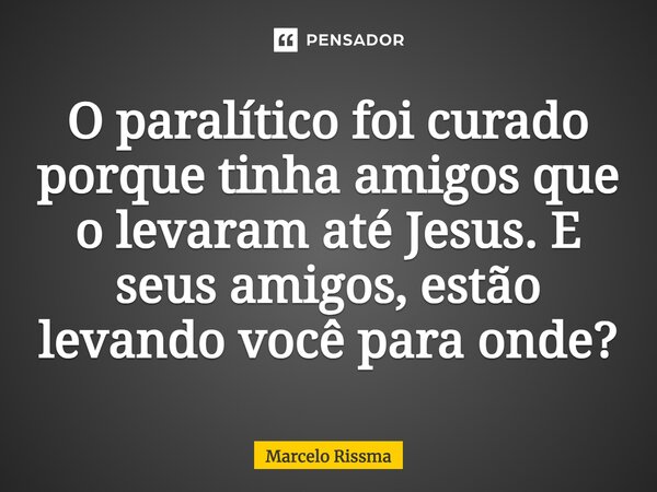 ⁠O paralítico foi curado porque tinha amigos que o levaram até Jesus. E seus amigos, estão levando você para onde?... Frase de Marcelo Rissma.