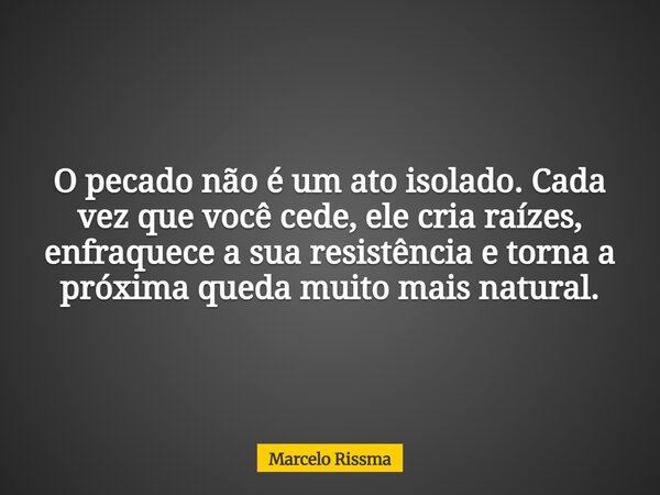 O pecado não é um ato isolado. Cada vez que você cede, ele cria raízes, enfraquece a sua resistência e torna a próxima queda muito mais natural.... Frase de Marcelo Rissma.