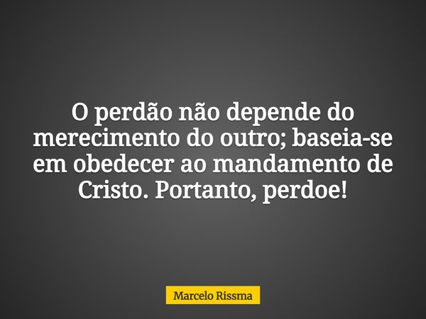 O perdão não depende do merecimento do outro; baseia-se em obedecer ao mandamento de Cristo. Portanto, perdoe!... Frase de Marcelo Rissma.