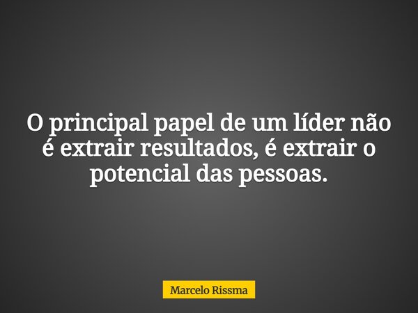 O principal papel de um líder não é extrair resultados, é extrair o potencial das pessoas.... Frase de Marcelo Rissma.