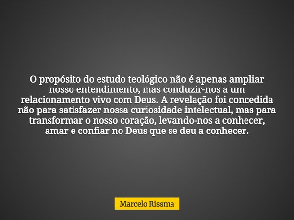 O propósito do estudo teológico não é apenas ampliar nosso entendimento, mas conduzir-nos a um relacionamento vivo com Deus. A revelação foi concedida não para ... Frase de Marcelo Rissma.