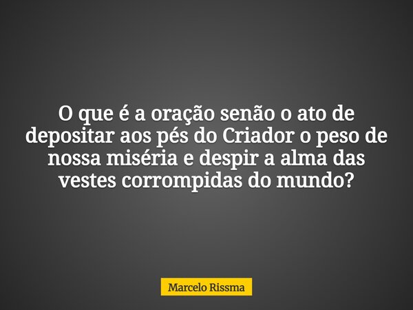 O que é a oração senão o ato de depositar aos pés do Criador o peso de nossa miséria e despir a alma das vestes corrompidas do mundo?... Frase de Marcelo Rissma.