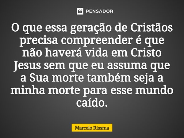 ⁠O que essa geração de Cristãos precisa compreender é que não haverá vida em Cristo Jesus sem que eu assuma que a Sua morte também seja a minha morte para esse ... Frase de Marcelo Rissma.