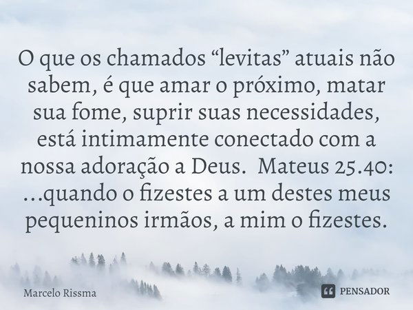 ⁠O que os chamados “levitas” atuais não sabem, é que amar o próximo, matar sua fome, suprir suas necessidades, está intimamente conectado com a nossa adoração a... Frase de Marcelo Rissma.