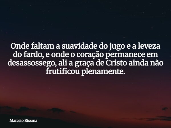 Onde faltam a suavidade do jugo e a leveza do fardo, e onde o coração permanece em desassossego, ali a graça de Cristo ainda não frutificou plenamente.... Frase de Marcelo Rissma.