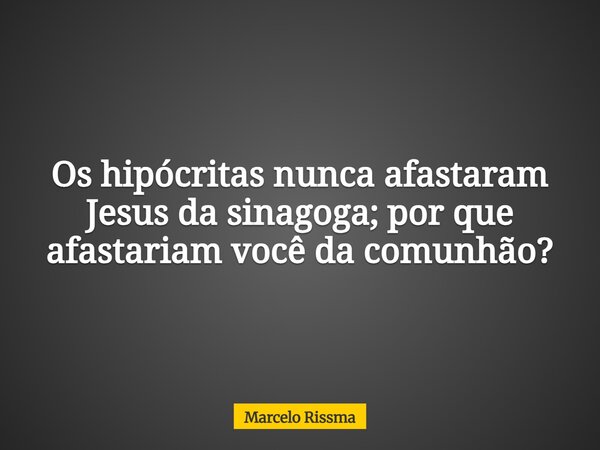 Os hipócritas nunca afastaram Jesus da sinagoga; por que afastariam você da comunhão?... Frase de Marcelo Rissma.