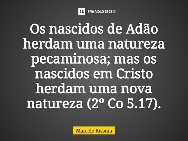 ⁠Os nascidos de Adão herdam uma natureza pecaminosa; mas os nascidos em Cristo herdam uma nova natureza (2º Co 5.17).... Frase de Marcelo Rissma.