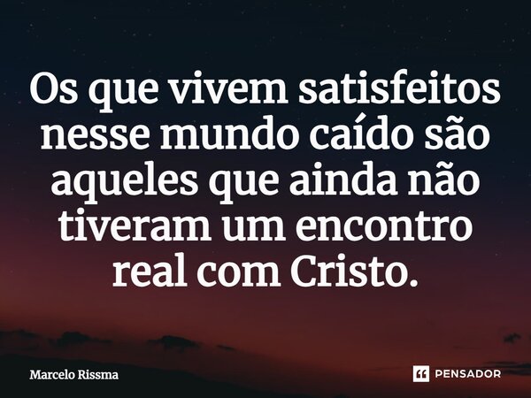 ⁠Os que vivem satisfeitos nesse mundo caído são aqueles que ainda não tiveram um encontro real com Cristo.... Frase de Marcelo Rissma.