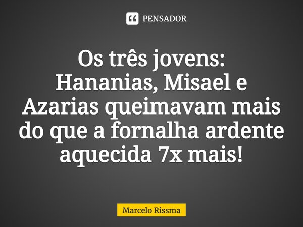 ⁠Os três jovens: Hananias, Misael e Azarias queimavam mais do que a fornalha ardente aquecida 7x mais!... Frase de Marcelo Rissma.