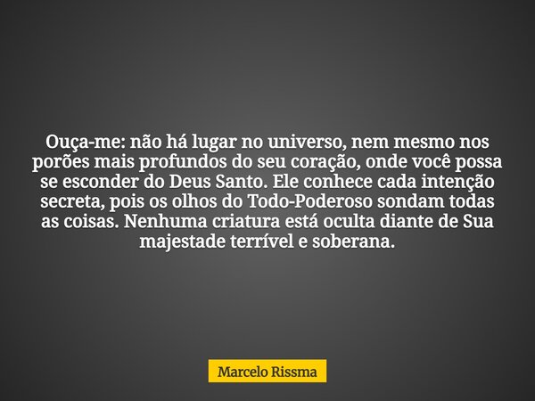 Ouça-me: não há lugar no universo, nem mesmo nos porões mais profundos do seu coração, onde você possa se esconder do Deus Santo. Ele conhece cada intenção secr... Frase de Marcelo Rissma.