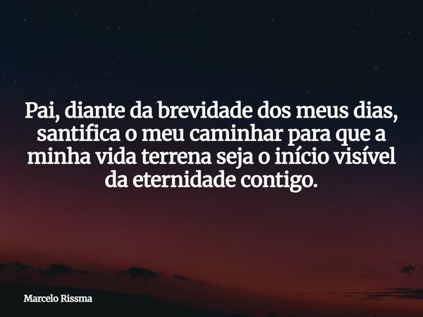 Pai, diante da brevidade dos meus dias, santifica o meu caminhar para que a minha vida terrena seja o início visível da eternidade contigo.... Frase de Marcelo Rissma.