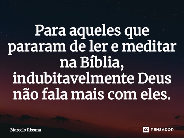 ⁠Para aqueles que pararam de ler e meditar na Bíblia, indubitavelmente Deus não fala mais com eles.... Frase de Marcelo Rissma.