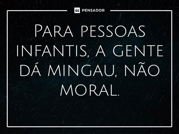 Para pessoas infantis, a gente dá mingau, não moral.