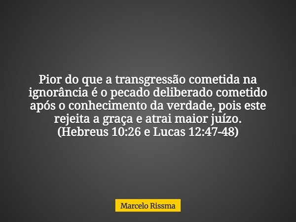 Pior do que a transgressão cometida na ignorância é o pecado deliberado cometido após o conhecimento da verdade, pois este rejeita a graça e atrai maior juízo. ... Frase de Marcelo Rissma.