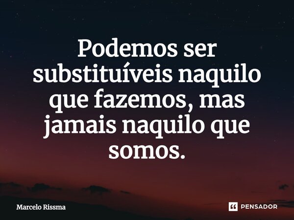 ⁠Podemos ser substituíveis naquilo que fazemos, mas jamais naquilo que somos.... Frase de Marcelo Rissma.