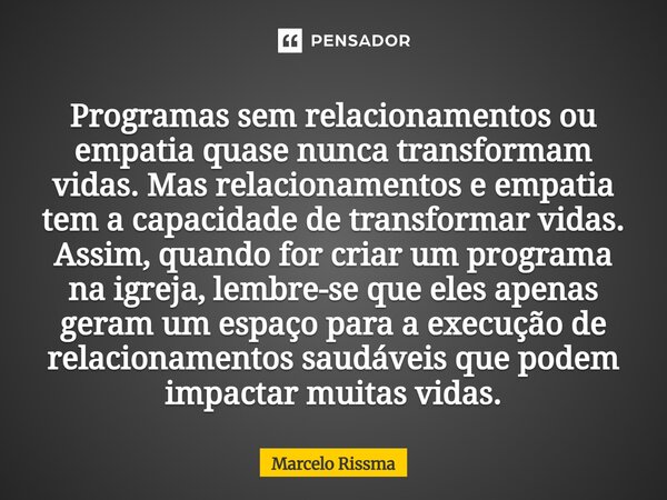 Programas sem relacionamentos ou empatia quase nunca transformam vidas. Mas relacionamentos e empatia tem a capacidade de transformar vidas. Assim, quando for ... Frase de Marcelo Rissma.