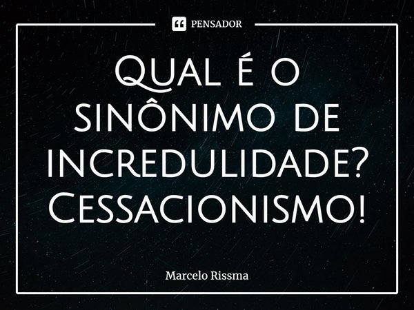 ⁠Qual é o sinônimo de incredulidade? Cessacionismo!... Frase de Marcelo Rissma.