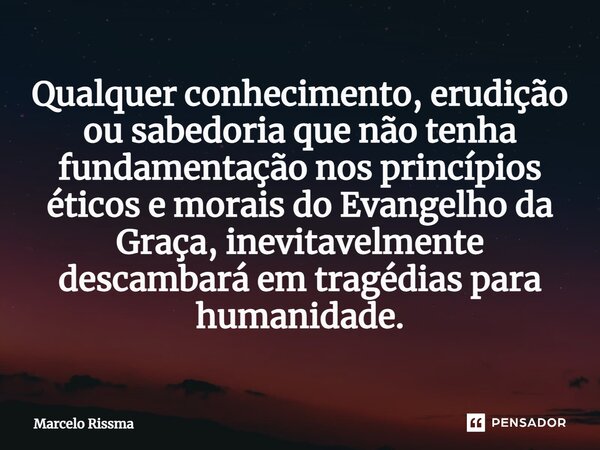 ⁠Qualquer conhecimento, erudição ou sabedoria que não tenha fundamentação nos princípios éticos e morais do Evangelho da Graça, inevitavelmente descambará em tr... Frase de Marcelo Rissma.