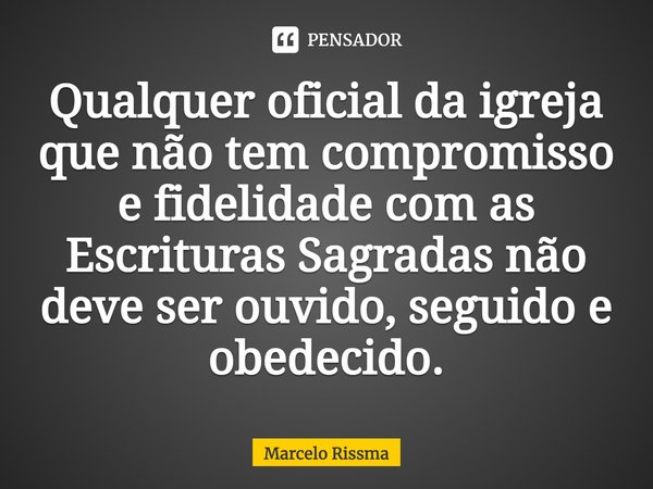 ⁠Qualquer oficial da igreja que não tem compromisso e fidelidade com as Escrituras Sagradas não deve ser ouvido, seguido e obedecido.... Frase de Marcelo Rissma.