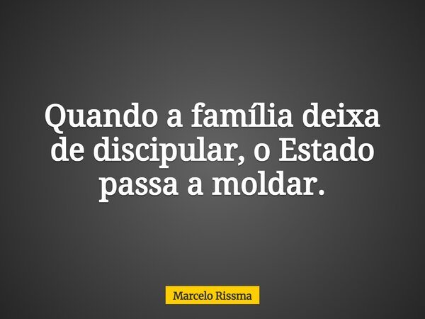Quando a família deixa de discipular, o Estado passa a moldar.... Frase de Marcelo Rissma.