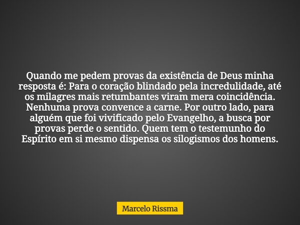 Quando me pedem provas da existência de Deus minha resposta é: Para o coração blindado pela incredulidade, até os milagres mais retumbantes viram mera coincidên... Frase de Marcelo Rissma.