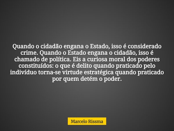 Quando o cidadão engana o Estado, isso é considerado crime. Quando o Estado engana o cidadão, isso é chamado de política. Eis a curiosa moral dos poderes consti... Frase de Marcelo Rissma.