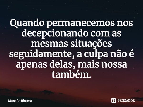 ⁠Quando permanecemos nos decepcionando com as mesmas situações seguidamente, a culpa não é apenas delas, mais nossa também.... Frase de Marcelo Rissma.