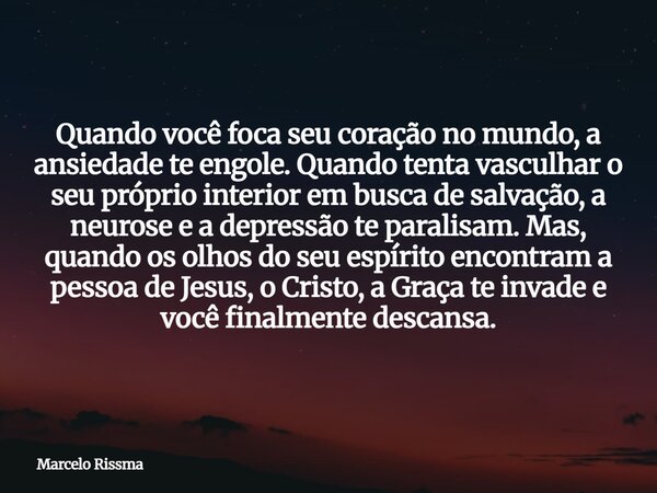 Quando você foca seu coração no mundo, a ansiedade te engole. Quando tenta vasculhar o seu próprio interior em busca de salvação, a neurose e a depressão te par... Frase de Marcelo Rissma.