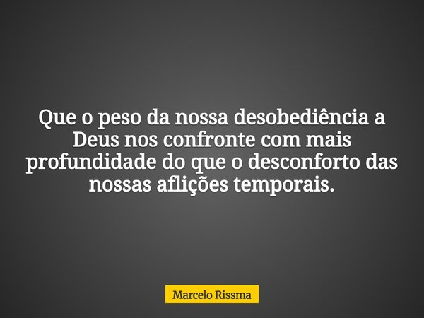 Que o peso da nossa desobediência a Deus nos confronte com mais profundidade do que o desconforto das nossas aflições temporais.... Frase de Marcelo Rissma.