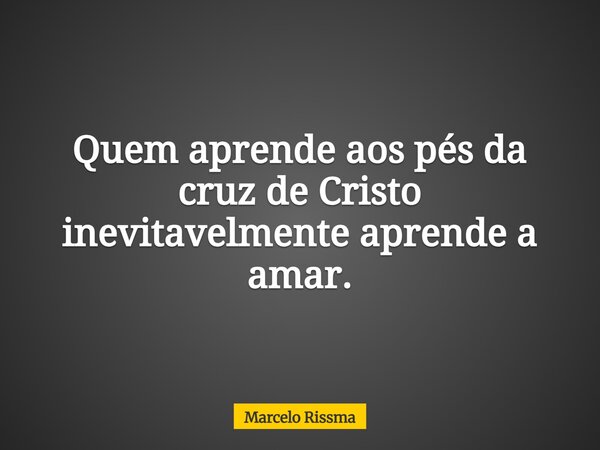Quem aprende aos pés da cruz de Cristo inevitavelmente aprende a amar.... Frase de Marcelo Rissma.