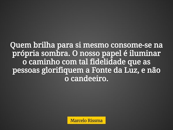 Quem brilha para si mesmo consome-se na própria sombra. O nosso papel é iluminar o caminho com tal fidelidade que as pessoas glorifiquem a Fonte da Luz, e não o... Frase de Marcelo Rissma.