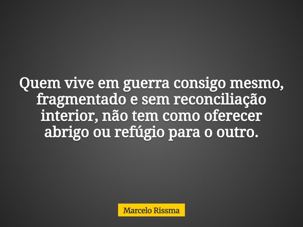 Quem vive em guerra consigo mesmo, fragmentado e sem reconciliação interior, não tem como oferecer abrigo ou refúgio para o outro.... Frase de Marcelo Rissma.