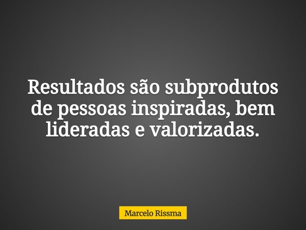 Resultados são subprodutos de pessoas inspiradas, bem lideradas e valorizadas.... Frase de Marcelo Rissma.