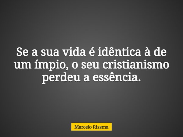 Se a sua vida é idêntica à de um ímpio, o seu cristianismo perdeu a essência.... Frase de Marcelo Rissma.