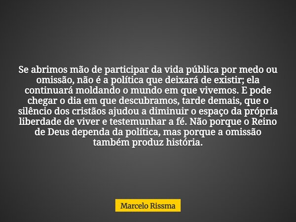 Se abrimos mão de participar da vida pública por medo ou omissão, não é a política que deixará de existir; ela continuará moldando o mundo em que vivemos. E pod... Frase de Marcelo Rissma.