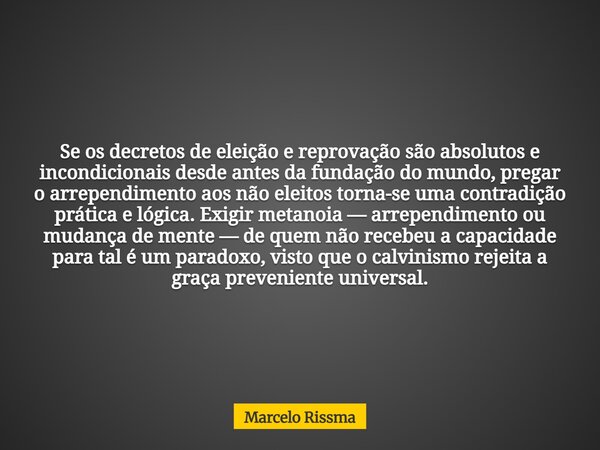 Se os decretos de eleição e reprovação são absolutos e incondicionais desde antes da fundação do mundo, pregar o arrependimento aos não eleitos torna-se uma con... Frase de Marcelo Rissma.