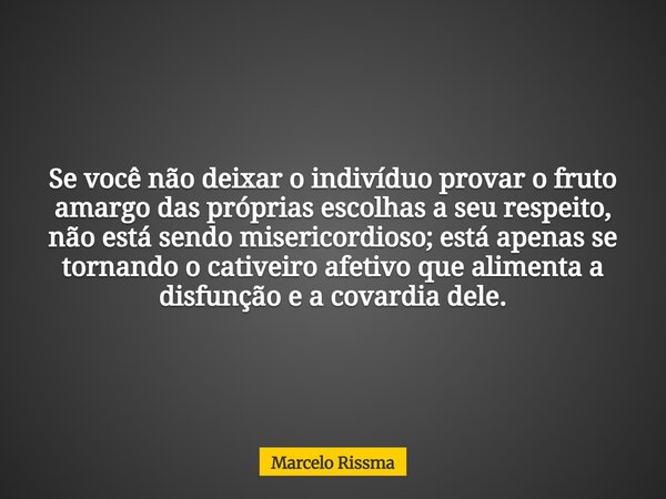 Se você não deixar o indivíduo provar o fruto amargo das próprias escolhas a seu respeito, não está sendo misericordioso; está apenas se tornando o cativeiro af... Frase de Marcelo Rissma.