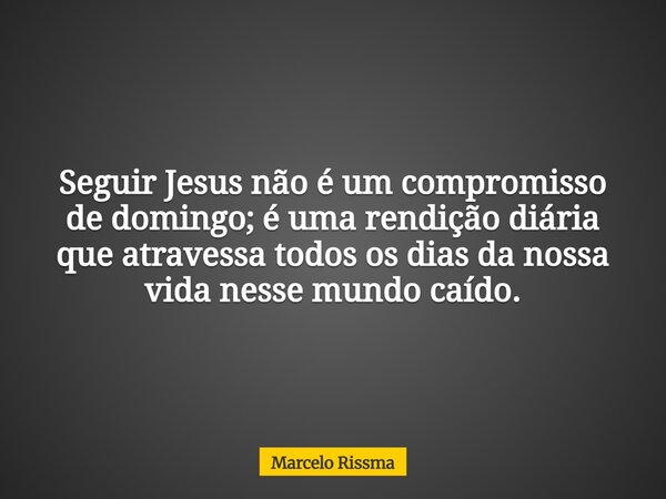 Seguir Jesus não é um compromisso de domingo; é uma rendição diária que atravessa todos os dias da nossa vida nesse mundo caído.... Frase de Marcelo Rissma.